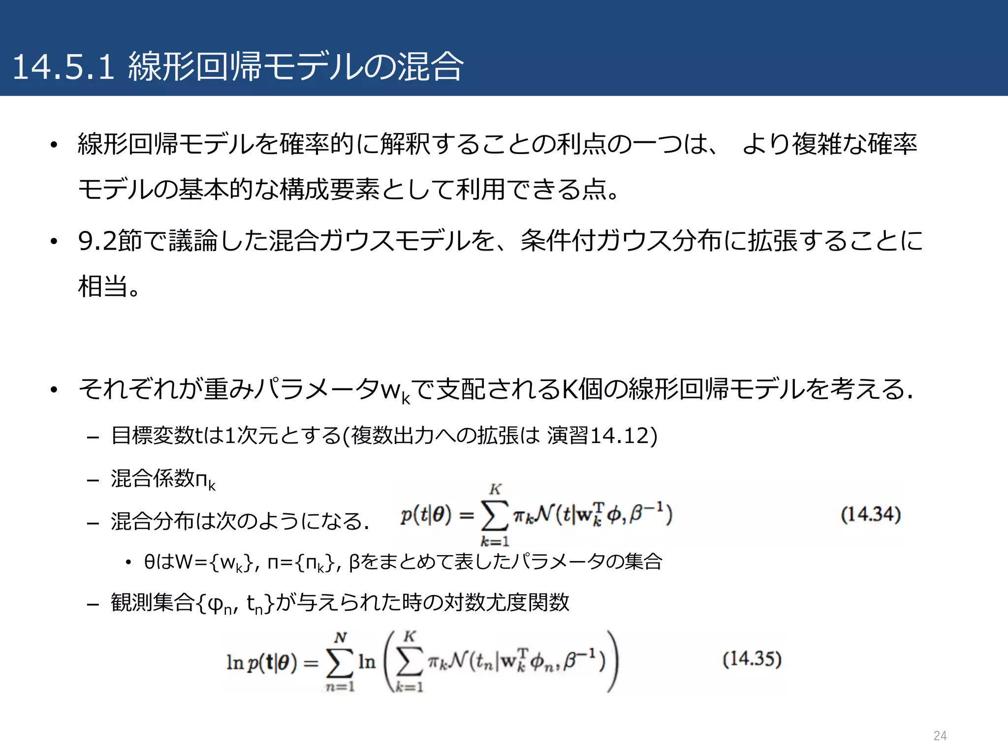 14.5.1 線形回帰モデルの混合
• 線形回帰モデルを確率的に解釈することの利点の⼀つは、 より複雑な確率
モデルの基本的な構成要素として利⽤できる点。
• 9.2節で議論した混合ガウスモデルを、条件付ガウス分布に拡張することに
相当。
• それぞれが重みパラメータwkで⽀配されるK個の線形回帰モデルを考える.
– ⽬標変数tは1次元とする(複数出⼒への拡張は 演習14.12)
– 混合係数πk
– 混合分布は次のようになる.
• θはW={wk}, π={πk}, βをまとめて表したパラメータの集合
– 観測集合{φn, tn}が与えられた時の対数尤度関数
24
 