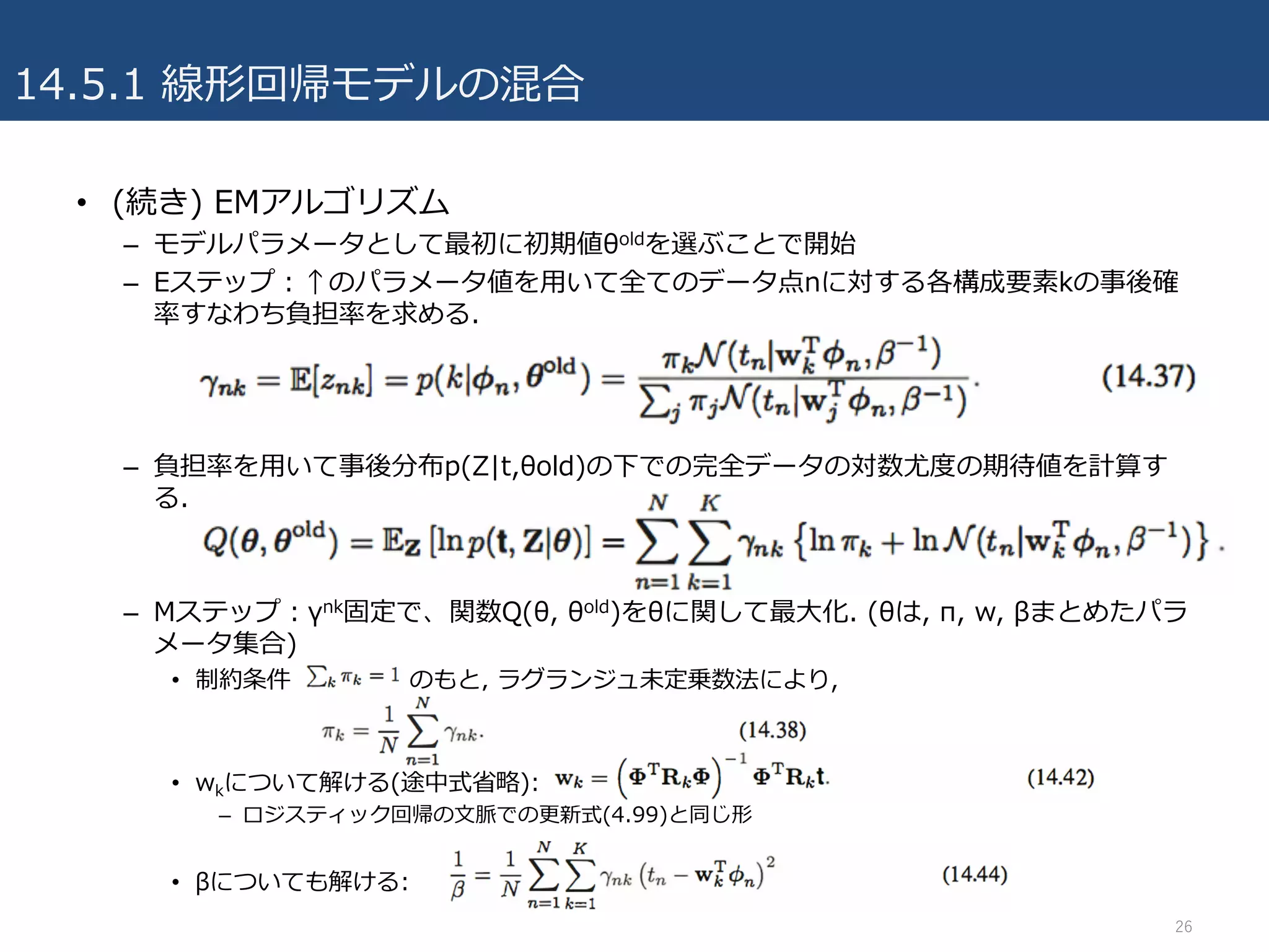 14.5.1 線形回帰モデルの混合
• (続き) EMアルゴリズム
– モデルパラメータとして最初に初期値θoldを選ぶことで開始
– Eステップ：↑のパラメータ値を⽤いて全てのデータ点nに対する各構成要素kの事後確
率すなわち負担率を求める.
– 負担率を⽤いて事後分布p(Z|t,θold)の下での完全データの対数尤度の期待値を計算す
る.
– Mステップ：γnk固定で、関数Q(θ, θold)をθに関して最⼤化. (θは, π, w, βまとめたパラ
メータ集合)
• 制約条件 のもと, ラグランジュ未定乗数法により,
• wkについて解ける(途中式省略):
– ロジスティック回帰の⽂脈での更新式(4.99)と同じ形
• βについても解ける:
26
 