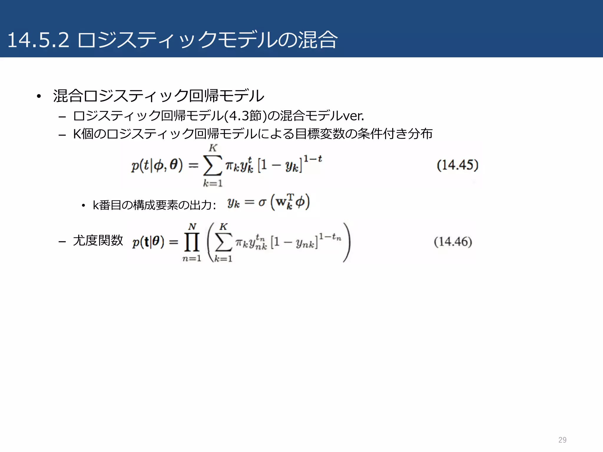 14.5.2 ロジスティックモデルの混合
• 混合ロジスティック回帰モデル
– ロジスティック回帰モデル(4.3節)の混合モデルver.
– K個のロジスティック回帰モデルによる⽬標変数の条件付き分布
• k番⽬の構成要素の出⼒:
– 尤度関数
29
 