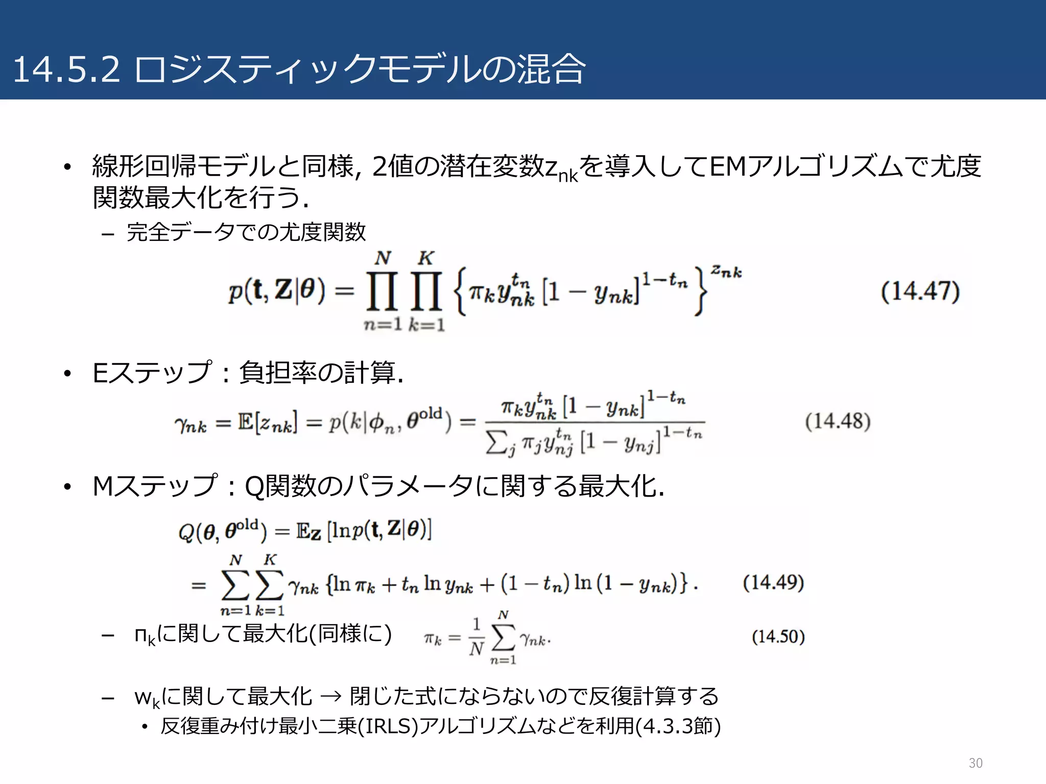 14.5.2 ロジスティックモデルの混合
• 線形回帰モデルと同様, 2値の潜在変数znkを導⼊してEMアルゴリズムで尤度
関数最⼤化を⾏う.
– 完全データでの尤度関数
• Eステップ：負担率の計算.
• Mステップ：Q関数のパラメータに関する最⼤化.
– πkに関して最⼤化(同様に)
– wkに関して最⼤化 → 閉じた式にならないので反復計算する
• 反復重み付け最⼩⼆乗(IRLS)アルゴリズムなどを利⽤(4.3.3節)
30
 