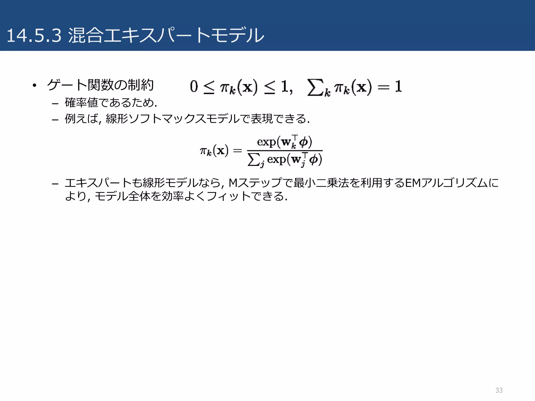 14.5.3 混合エキスパートモデル
• ゲート関数の制約
– 確率値であるため.
– 例えば, 線形ソフトマックスモデルで表現できる.
– エキスパートも線形モデルなら, Mステップで最⼩⼆乗法を利⽤するEMアルゴリズムに
より, モデル全体を効率よくフィットできる.
33
 