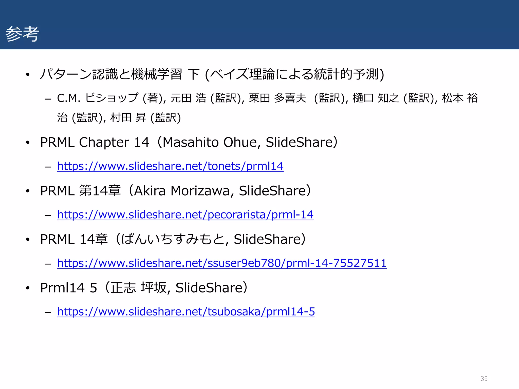 参考
• パターン認識と機械学習 下 (ベイズ理論による統計的予測)
– C.M. ビショップ (著), 元⽥ 浩 (監訳), 栗⽥ 多喜夫 (監訳), 樋⼝ 知之 (監訳), 松本 裕
治 (監訳), 村⽥ 昇 (監訳)
• PRML Chapter 14（Masahito Ohue, SlideShare）
– https://www.slideshare.net/tonets/prml14
• PRML 第14章（Akira Morizawa, SlideShare）
– https://www.slideshare.net/pecorarista/prml-14
• PRML 14章（ぱんいちすみもと, SlideShare）
– https://www.slideshare.net/ssuser9eb780/prml-14-75527511
• Prml14 5（正志 坪坂, SlideShare）
– https://www.slideshare.net/tsubosaka/prml14-5
35
 