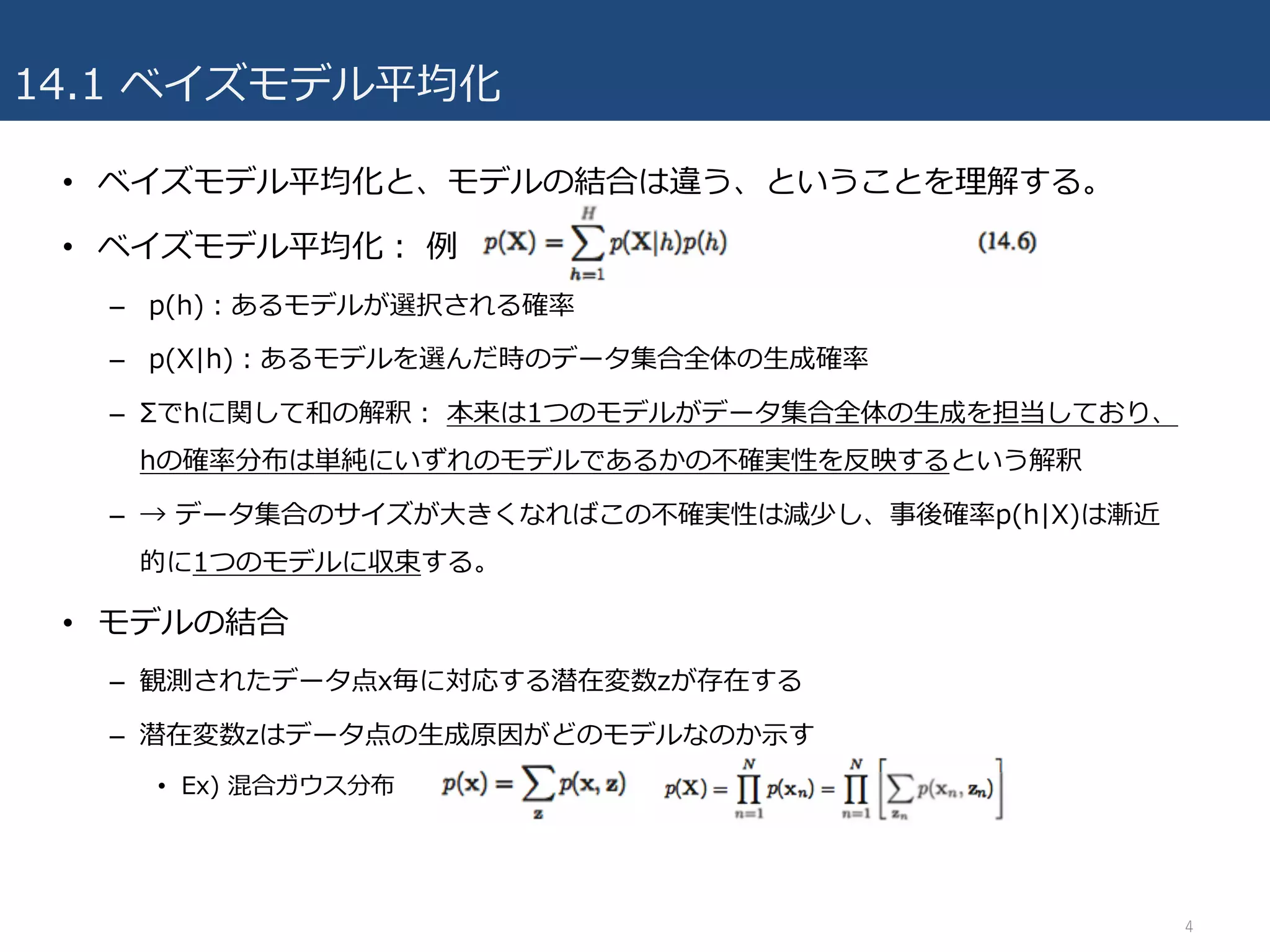 14.1 ベイズモデル平均化
• ベイズモデル平均化と、モデルの結合は違う、ということを理解する。
• ベイズモデル平均化： 例
– p(h)：あるモデルが選択される確率
– p(X|h)：あるモデルを選んだ時のデータ集合全体の⽣成確率
– Σでhに関して和の解釈： 本来は1つのモデルがデータ集合全体の⽣成を担当しており、
hの確率分布は単純にいずれのモデルであるかの不確実性を反映するという解釈
– → データ集合のサイズが⼤きくなればこの不確実性は減少し、事後確率p(h|X)は漸近
的に1つのモデルに収束する。
• モデルの結合
– 観測されたデータ点x毎に対応する潜在変数zが存在する
– 潜在変数zはデータ点の⽣成原因がどのモデルなのか⽰す
• Ex) 混合ガウス分布
4
 