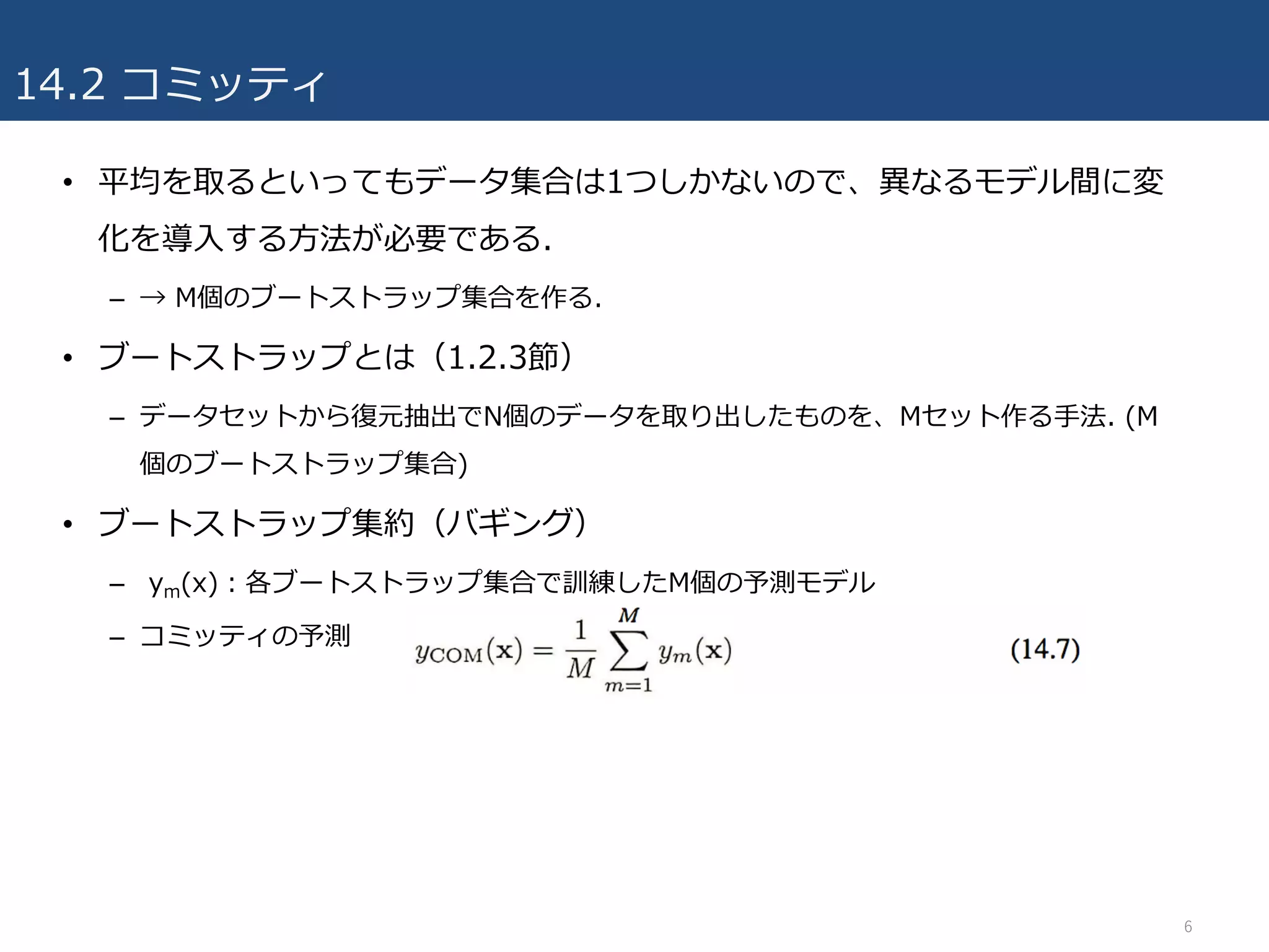 14.2 コミッティ
• 平均を取るといってもデータ集合は1つしかないので、異なるモデル間に変
化を導⼊する⽅法が必要である.
– → M個のブートストラップ集合を作る.
• ブートストラップとは（1.2.3節）
– データセットから復元抽出でN個のデータを取り出したものを、Mセット作る⼿法. (M
個のブートストラップ集合)
• ブートストラップ集約（バギング）
– ym(x)：各ブートストラップ集合で訓練したM個の予測モデル
– コミッティの予測
6
 