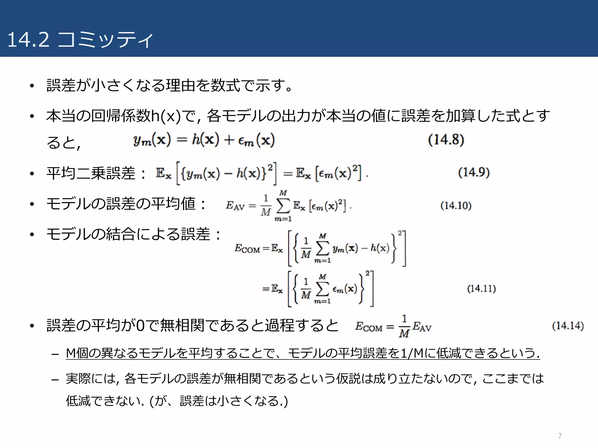 14.2 コミッティ
• 誤差が⼩さくなる理由を数式で⽰す。
• 本当の回帰係数h(x)で, 各モデルの出⼒が本当の値に誤差を加算した式とす
ると,
• 平均⼆乗誤差：
• モデルの誤差の平均値：
• モデルの結合による誤差：
• 誤差の平均が0で無相関であると過程すると
– M個の異なるモデルを平均することで、モデルの平均誤差を1/Mに低減できるという.
– 実際には, 各モデルの誤差が無相関であるという仮説は成り⽴たないので, ここまでは
低減できない. (が、誤差は⼩さくなる.)
7
 