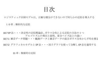 目次 10.7 EP 法・・・決定性の近似推論法 , ガウス分布による近似の方法の１つ 　　　　　　　　　アルゴリズムの導出と説明、変分ベイズ法との違い 10.7.1  雑音データ問題・・・観測データと雑音データの混合ガウス分布から平均を推定 　 10.7.2  グラフィカルモデルと EP 法・・・因子グラフを使って分解し EP 法を適用する １０章：解析的な近似 ロジスティック回帰モデルは、正確な積分ができないので何らかの近似を導入する 11 章：数値的な近似 