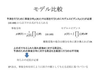 モデル比較 事後分布 モデルエビデンス 何らかの近似が必要 (10.188) から以下の２式が与えられる 離散変数の場合は積分を和に置き換えれば OK EP 法は、事後分布を同じように因子の積として与える近似に基づいている (10.189) 