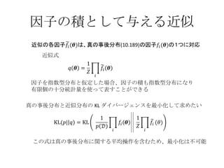因子の積として与える近似 近似式 この式は真の事後分布に関する平均操作を含むため、最小化は不可能 因子を指数型分布と仮定した場合、因子の積も指数型分布になり 有限個の十分統計量を使って表すことができる 真の事後分布と近似分布の KL ダイバージェンスを最小化して求めたい 