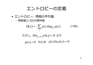 エントロピーの定義
• エントロピー: 情報の平均
 – 情報 (1.92)の期待値

      H[ x] = −∑ p ( x) log 2 p( x)       (1.93)
                x


    ただし，lim p →0    p ln p = 0 より

     p ( x) = 0 のとき p ( x) ln p( x) = 0



                                                   13
 