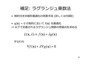 補足: ラグランジュ乗数法
• 制約付き非線形最適化の常套手段 (詳しくは付録E)

• g(x) = 0 の制約において f(x) を最適化
⇒ 以下で定義されるラグランジュ関数の停 点を求める

     L ( x, λ ) ≡ f ( x ) + λ g ( x )
 すなわち
        ∇f ( x ) + λ ∇g ( x ) = 0

                                        23
 