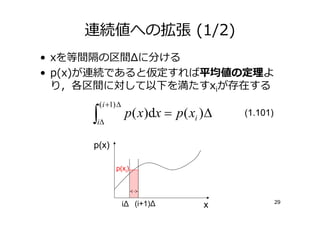 連続値への拡張 (1/2)
• xを等間隔の区間Δに分ける
• p(x)が連続であると仮定すれば 値の  よ
  り，各区間に対して以下を満たすxiが存在する
         ( i +1) ∆
     ∫
     i∆
                     p( x)dx = p ( xi )∆   (1.101)


     p(x)

                p(xi)




                     iΔ (i+1)Δ                       29
                                      x
 