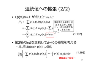 連続値への拡張 (2/2)
• Σp(xi)Δ=1 が り               つので
   H ∆ = −∑ p ( xi )∆ ln( p ( xi )∆)       連続変数を厳密に規
            i                               定するために無限
       = −∑ p ( xi )∆ ln p ( xi ) − ∑   p (ビット数が必要であ
                                           xi )∆ ln ∆
                                               ることを反映
            i                       i

       = −∑ p ( xi )∆ ln p ( xi ) − ln ∆                (1.102)
            i


• 第2項のlnΔを無視してΔ→0の極限を考える
  – 第1項はp(x)ln p(x) に収束
                              
   lim− ∑ p ( xi )∆ ln p( xi ) = − ∫ p ( x) ln p ( x)dx (1.103)
   ∆ →0
         i                                 微分エントロピー
                                                              31
 