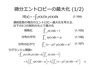 微分エントロピーの最大化 (1/2)
          H[x] = − ∫ p (x) ln p (x)dx                               (1.104)

 連続変数の場合のエントロピー最大化を考える．
 以下の3つの制約のもとで最大化
                                     ∞
           規格化                 ∫         p ( x ) dx = 1              (1.105)
                                 −∞
                                 ∞
      分布の平均                   ∫          xp( x)dx = µ                (1.106)
                                 −∞
                                 ∞
   分布の広がり                    ∫       ( x − µ ) 2 p ( x ) dx = σ 2    (1.107)
                              −∞

ラグランジュ関数=
      ∞
                               ∞ p ( x)dx − 1
   − ∫ p ( x) ln p ( x)dx +λ1  ∫             
      −∞                        −∞           
                ∞ xp( x)dx − µ  + λ  ∞ ( x − µ ) 2 p ( x)dx − σ 2 
          + λ2  ∫               3  ∫−∞                                     32
                 −∞                                               
 