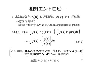 相対エントロピー
• 未知の分布 p(x) を近似的に q(x) でモデル化
   – q(x) を用いて
   – xの値を特定するために必要な 加情報 の平均は

                                     (
KL( p || q) = − ∫ p(x) ln q (x)dx − − ∫ p(x) ln p(x)dx   )
                          q ( x) 
           = − ∫ p(x) ln         dx             (1.113)
                          p ( x) 

この値は，カルバック-ライブラーダイバージェンス (KLd)
     または 相対エントロピーと呼ばれる

               注意: KL( p || q) ≠ KL(q || p)                  38
 