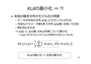 KLdの最小化 ⇒ ?!
• 未知の       分布のモデル化の問題
 – データが未知の分布 p(x) からサンプルされる
 – 可変なパラメータθを持つ分布 q(x|θ) を用いて近似
 – θを決める方法
 ⇒ p(x) と p(x|θ) のKLdをθについて最小化
   • p(x) はわからないので,xnの有限和で近似 ((1.35)式)


                   1
  KL( p || q ) ≈       ∑ {− ln q(x
                       n =1
                                     n   | θ ) + ln p (x n )}


          KLdの最小化 ⇒              の最大化
                                                                44
 