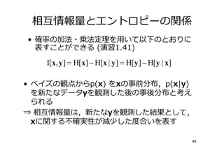 相僆情報 とエントロピーの関係
•     の加法・乗法定 を用いて以下のとおりに
    表すことができる (演習1.41)

     I[x, y ] = H[x] − H[x | y ] = H[y ] − H[y | x]

• ベイズの観点からp(x) をxの事前分布，p(x|y)
  を新たなデータyを観測した後の事後分布と考え
  られる
⇒ 相僆情報 は，新たなyを観測した結果として，
  xに関する  実性が減少した 合いを表す

                                                      48
 