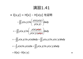 演習1.41
• I[x,y] = H[x] – H[x|y] を証明
                        p ( x) p ( y ) 
      − ∫∫ p (x, y ) ln
                        p (x, y ) dxdy
                                       
                    p ( x) p ( y ) 
 = − ∫∫ p(x, y ) ln
                    p (x | y ) p (y ) dxdy
                                       
                                      

 = − ∫∫ p(x, y ) ln p(x)dxdy + ∫∫ p (x, y ) ln p (x | y )dxdy

 = − ∫ p (x) ln p(x)dx + ∫∫ p(x, y ) ln p(x | y )dxdy

 = H[x] − H[x | y ]                                             49
 