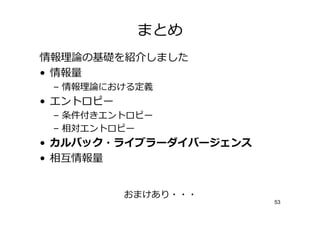 まとめ
情報      の基 を   しました
• 情報
 – 情報    における定義
• エントロピー
 – 条件付きエントロピー
 – 相対エントロピー
• カルバック・ライブラーダイバージェンス
• 相僆情報


           おまけあり・・・
                        53
 