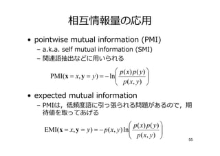 相僆情報 の応用
• pointwise mutual information (PMI)
  – a.k.a. self mutual information (SMI)
  – 関連語抽出などに用いられる

                                p( x) p ( y ) 
      PMI(x = x, y = y ) = − ln
                                p ( x, y )   
                                              
• expected mutual information
  – PMIは，  語に っ張られる問題があるので，期
    待値を取ってあげる
                                         p( x) p( y ) 
    EMI(x = x, y = y ) = − p ( x, y ) ln
                                         p ( x, y )  
                                                         55
 