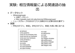 実験: 相僆情報 による関連語の抽
         出
• データセット
 – 20newsgroups
    • 公開データセット
    • http://people.csail.mit.edu/jrennie/20Newsgroups/
 – ニュースグループの20カテゴリに投稿された記事1000文書ずつ
• 実験
 – PMI(カテゴリ，単語)，EMI(カテゴリ，単語) を高い順に並べる

           alt.atheism                sci.crypt
           comp.graphics              sci.electronics
           comp.os.ms-windows.misc    sci.med
           comp.sys.ibm.pc.hardware   sci.space
           comp.sys.mac.hardware      soc.religion.christian
           comp.windows.x             talk.politics.guns
           misc.forsale               talk.politics.mideast
           rec.autos                  talk.politics.misc
           rec.motorcycles            talk.religion.misc
           rec.sport.baseball
                                                               57
           rec.sport.hockey
 