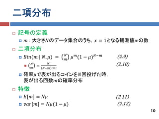 二項分布
   記号の定義
       𝑚 : 大きさ𝑁のデータ集合のうち，𝑥 = 1となる観測値mの数
   二項分布
                              𝑁
       𝐵𝑖𝑛(𝑚 | 𝑁, 𝜇) =       𝑚
                                  𝜇 𝑚 (1 − 𝜇) 𝑁−𝑚   (2.9)
        
            𝑁
                =
                      𝑁!                            (2.10)
            𝑚       𝑁−𝑚 !𝑚!

       確率𝜇で表が出るコインを𝑁回投げた時，
        表が出る回数𝑚の確率分布
   特徴
       𝐸[𝑚] = 𝑁𝜇                                   (2.11)
       𝑣𝑎𝑟[𝑚] = 𝑁𝜇(1 − 𝜇)                           (2.12)
                                                              10
 