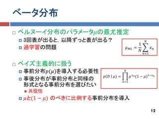 ベータ分布
   ベルヌーイ分布のパラメータ𝜇の最尤推定
     3回表が出ると，以降ずっと表が出る？                                         𝑁
                                                        1
     過学習の問題                                𝜇   𝑀𝐿    =               𝑥𝑛
                                                        𝑁
                                                                𝑛=1


   ベイズ主義的に扱う
     事前分布𝑝(𝜇)を導入する必要性                  𝑁
                                                     𝑥 𝑛 (1 −
                          𝑝 𝐷   𝜇) =            𝜇               𝜇)1−𝑥 𝑛
     事後分布が事前分布と同様の
                                       𝑛=1
      形式となる事前分布を選びたい
           共役性
       𝜇と(1 − 𝜇) のべきに比例する事前分布を導入

                                                                      12
 
