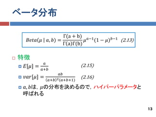 ベータ分布

                           Γ(a + b) 𝑎−1
         𝐵𝑒𝑡𝑎 𝜇    𝑎, 𝑏) =          𝜇   (1 − 𝜇) 𝑏−1 (2.13)
                           Γ a Γ(b)

   特徴
                  𝑎
       𝐸[𝜇] =                         (2.15)
                 𝑎+𝑏
                             𝑎𝑏
       𝑣𝑎𝑟[𝜇] =                       (2.16)
                       𝑎+𝑏 2 (𝑎+𝑏+1)
       𝑎, 𝑏は，𝜇の分布を決めるので，ハイパーパラメータと
        呼ばれる

                                                             13
 