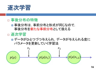 逐次学習
   事後分布の特徴
       事後分布は，事前分布と形式が同じなので，
        事後分布を新たな事前分布として扱える
   逐次学習
       データがひとつづつ与えられ，データが与えられる度に
        パラメータを更新していく学習法
             𝑥1         𝑥2

    𝑝(𝜇)        𝑝(𝜇|𝑥1 )   𝑝(𝜇|𝑥1,2 )


                                        16
 