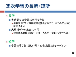逐次学習の長所・短所
   長所
       実時間での学習に利用できる
           毎観測値ごとに事後確率を算出するので，全てのデータが
            なくともよい
       大規模データ集合に有用
           観測値の処理が終わった後，そのデータはもう捨ててよい


   短所
       学習の早さと，正しい解への収束性のトレードオフ

                                         18
 