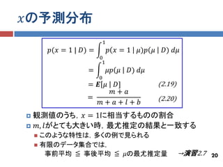 𝑥の予測分布
                         1
        𝑝(𝑥 = 1 | 𝐷) =        𝑝 𝑥=1    𝜇)𝑝 𝜇    𝐷) 𝑑𝜇
                         0
                          1
                    =         𝜇𝑝 𝜇   𝐷) 𝑑𝜇
                         0
                    = 𝑬 𝜇
                        𝐷]                     (2.19)
                       𝑚+ 𝑎
                   =                           (2.20)
                     𝑚+ 𝑎+ 𝑙+ 𝑏
観測値のうち，𝑥 = 1に相当するものの割合
 𝑚, 𝑙がとても大きい時，最尤推定の結果と一致する
     このような特性は，多くの例で見られる
     有限のデータ集合では，
       事前平均 ≦ 事後平均 ≦ 𝜇の最尤推定量                            →演習2.7 20
 