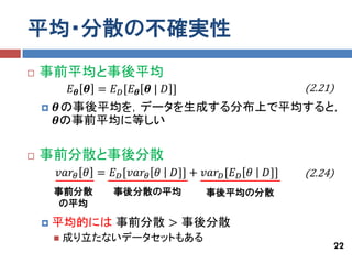 平均・分散の不確実性
   事前平均と事後平均
            𝐸 𝜽 𝜽 = 𝐸 𝐷 [𝐸 𝜽 𝜽 | 𝐷 ]                          (2.21)
       𝜽の事後平均を，データを生成する分布上で平均すると，
        𝜽の事前平均に等しい

   事前分散と事後分散
        𝑣𝑎𝑟 𝜃 𝜃 = 𝐸 𝐷 [𝑣𝑎𝑟 𝜃 𝜃     𝐷]] + 𝑣𝑎𝑟 𝐷 [𝐸 𝐷 𝜃   𝐷]]   (2.24)
        事前分散         事後分散の平均              事後平均の分散
         の平均

       平均的には 事前分散 > 事後分散
           成り立たないデータセットもある
                                                                   22
 