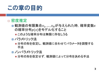 この章の目的
   密度推定
       観測値の有限集合𝑥1 , … , 𝑥 𝑁 が与えられた時，確率変数𝑥
        の確率分布𝑝(𝑥)をモデル化すること
           このような確率分布は無限に存在しうる
       パラメトリック法
           分布の形を仮定し，観測値に合わせてパラメータを調整する
            手法
       ノンパラメトリック法
           分布の形を仮定せず，観測値によって分布を決める手法



                                          3
 
