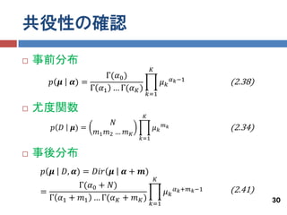 共役性の確認
   事前分布
                                          𝐾
                        Γ(𝛼0 )                          𝛼 𝑘 −1
      𝑝 𝝁      𝜶) =                                𝜇𝑘                  (2.38)
                    Γ 𝛼1 … Γ(𝛼 𝐾 )
                                         𝑘=1

   尤度関数
                                     𝐾
                           𝑁
       𝑝 𝐷     𝝁) =
                      𝑚1 𝑚2 … 𝑚 𝐾
                                              𝜇𝑘   𝑚𝑘
                                                                       (2.34)
                                    𝑘=1

   事後分布
    𝑝 𝝁      𝐷, 𝜶) = 𝐷𝑖𝑟 𝝁    𝜶 + 𝒎)
                                              𝐾
             Γ(𝛼0 + 𝑁)
    =                                               𝜇𝑘   𝛼 𝑘 +𝑚 𝑘 −1   (2.41)
      Γ 𝛼1 + 𝑚1 … Γ(𝛼 𝐾 + 𝑚 𝐾 )                                                 30
                                          𝑘=1
 