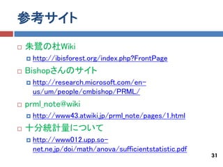 参考サイト
   朱鷺の杜Wiki
       http://ibisforest.org/index.php?FrontPage
   Bishopさんのサイト
       http://research.microsoft.com/en-
        us/um/people/cmbishop/PRML/
   prml_note@wiki
       http://www43.atwiki.jp/prml_note/pages/1.html
   十分統計量について
       http://www012.upp.so-
        net.ne.jp/doi/math/anova/sufficientstatistic.pdf
                                                           31
 