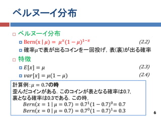 ベルヌーイ分布
   ベルヌーイ分布
     Bern x 𝜇) = 𝜇 𝑥 (1 − 𝜇)1−𝑥 (2.2)
     確率𝜇で表が出るコインを一回投げ，表(裏)が出る確率

   特徴
       𝐸[𝑥] = 𝜇                                 (2.3)
       𝑣𝑎𝑟[𝑥] = 𝜇(1 − 𝜇)                        (2.4)

計算例：𝜇 = 0.7の時
歪んだコインがある．このコインが表となる確率は0.7,
裏となる確率は0.3である．この時，
   𝐵𝑒𝑟𝑛 𝑥 = 1 𝜇 = 0.7) = 0.71 (1 − 0.7)0 = 0.7
   𝐵𝑒𝑟𝑛 𝑥 = 0 𝜇 = 0.7 = 0.70 (1 − 0.7)1 = 0.3            6
 