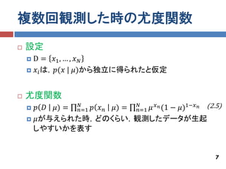 複数回観測した時の尤度関数
   設定
    D = 𝑥1 , … , 𝑥 𝑁
     𝑥 𝑖 は，𝑝(𝑥 | 𝜇)から独立に得られたと仮定



   尤度関数
     𝑝 𝐷 𝜇) = 𝑛=1 𝑝 𝑥 𝑛 𝜇) = 𝑛=1 𝜇 𝑥 𝑛 (1 − 𝜇)1−𝑥 𝑛 (2.5)
               𝑁              𝑁

     𝜇が与えられた時，どのくらい，観測したデータが生起
     しやすいかを表す


                                                        7
 