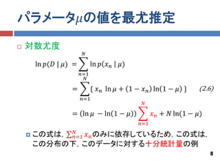 パラメータ𝜇の値を最尤推定
   対数尤度
                         𝑁

        ln 𝑝(𝐷 | 𝜇) =         ln 𝑝 𝑥 𝑛   𝜇)
                        𝑛=1
                          𝑁

                   =          { 𝑥 𝑛 ln 𝜇 + 1 − 𝑥 𝑛 ln 1 − 𝜇 }      (2.6)
                        𝑛=1
                                               𝑁

                   = ln 𝜇 − ln 1 − 𝜇                𝑥 𝑛 + 𝑁 ln(1 − 𝜇)
                                              𝑛=1
              𝑁
       この式は， 𝑛=1 𝑥 𝑛 のみに依存しているため，この式は，
        この分布の下，このデータに対する十分統計量の例
                                                                        8
 