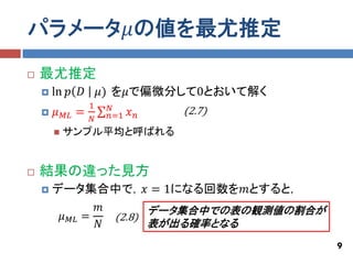 パラメータ𝜇の値を最尤推定
   最尤推定
       ln 𝑝 𝐷           𝜇) を𝜇で偏微分して0とおいて解く
                     1    𝑁
       𝜇   𝑀𝐿   =        𝑛=1   𝑥𝑛   (2.7)
                     𝑁
           サンプル平均と呼ばれる


   結果の違った見方
       データ集合中で，𝑥 = 1になる回数を𝑚とすると，
                𝑚       データ集合中での表の観測値の割合が
         𝜇 𝑀𝐿 =   (2.8)
                𝑁       表が出る確率となる
                                              9
 
