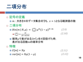 二項分布
   記号の定義
       𝑚 : 大きさ𝑁のデータ集合のうち，𝑥 = 1となる観測値の数
   二項分布
                              𝑁
       𝐵𝑖𝑛(𝑚 | 𝑁, 𝜇) =       𝑚
                                  𝜇 𝑚 (1 − 𝜇) 𝑁−𝑚   (2.9)
        
            𝑁
                =
                      𝑁!                            (2.10)
            𝑚       𝑁−𝑚 !𝑚!

       確率𝜇で表が出るコインを𝑁回投げた時，
        表が出る回数𝑚の確率分布
   特徴
       𝐸[𝑚] = 𝑁𝜇                                   (2.11)
       𝑣𝑎𝑟[𝑚] = 𝑁𝜇(1 − 𝜇)                           (2.12)
                                                              10
 