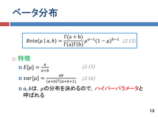 ベータ分布

                           Γ(a + b) 𝑎−1
         𝐵𝑒𝑡𝑎 𝜇    𝑎, 𝑏) =          𝜇   (1 − 𝜇) 𝑏−1 (2.13)
                           Γ a Γ(b)

   特徴
                  𝑎
       𝐸[𝜇] =                         (2.15)
                 𝑎+𝑏
                             𝑎𝑏
       𝑣𝑎𝑟[𝜇] =                       (2.16)
                       𝑎+𝑏 2 (𝑎+𝑏+1)
       𝑎, 𝑏は，𝜇の分布を決めるので，ハイパーパラメータと
        呼ばれる

                                                             13
 