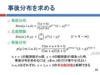 事後分布を求める
   事前分布
                        Γ(a + b) 𝑎−1
      𝐵𝑒𝑡𝑎 𝜇    𝑎, 𝑏) =          𝜇 (1 − 𝜇) 𝑏−1
                        Γ a Γ(b)
   尤度関数
                          𝑁
      𝐵𝑖𝑛(𝑚 | 𝑁, 𝜇) =         𝜇 𝑚 (1 − 𝜇) 𝑙       (𝑙 = 𝑁 − 𝑚)
                          𝑚
   事後分布
                             Γ(m + a + b + l)     𝑚+𝑎−1
       𝑝 𝜇     𝑚, 𝑙, 𝑎, 𝑏) =        (1 − 𝜇) 𝑙+𝑏−1
                                              𝜇
                             Γ m + a Γ(b + l)
                                              (2.18)
     𝑥 = 1の観測値が𝑚個，𝑥 = 0の観測値が𝑙個あった時，
      事後分布を求めるには，𝑎を𝑚, 𝑏を𝑙だけ増やせばよい
     𝑎, 𝑏はそれぞれ，𝑥 = 1, 𝑥 = 0の有効観測数と解釈できる
                                                                15
 