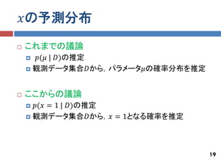 𝑥の予測分布
   これまでの議論
      𝑝(𝜇 | 𝐷)の推定
     観測データ集合𝐷から，パラメータ𝜇の確率分布を推定



   ここからの議論
     𝑝(𝑥 = 1 | 𝐷)の推定
     観測データ集合𝐷から，𝑥 = 1となる確率を推定




                                  19
 
