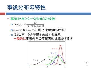 事後分布の特性
   事後分布(ベータ分布)の分散
                       𝑎𝑏
       𝑣𝑎𝑟 𝜇 =
                  𝑎+𝑏 2 𝑎+𝑏+1
     𝑎 → ∞や𝑏 → ∞の時，分散は0に近づく
     多くのデータを学習すればするほど，
      一般的に事後分布の不確実性は減少する？




                                21
 