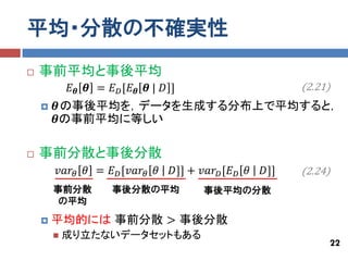 平均・分散の不確実性
   事前平均と事後平均
            𝐸 𝜽 𝜽 = 𝐸 𝐷 [𝐸 𝜽 𝜽 | 𝐷 ]                          (2.21)
       𝜽の事後平均を，データを生成する分布上で平均すると，
        𝜽の事前平均に等しい

   事前分散と事後分散
        𝑣𝑎𝑟 𝜃 𝜃 = 𝐸 𝐷 [𝑣𝑎𝑟 𝜃 𝜃     𝐷]] + 𝑣𝑎𝑟 𝐷 [𝐸 𝐷 𝜃   𝐷]]   (2.24)
        事前分散         事後分散の平均              事後平均の分散
         の平均

       平均的には 事前分散 > 事後分散
           成り立たないデータセットもある
                                                                   22
 