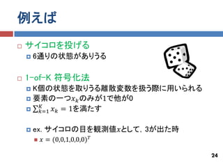例えば
   サイコロを投げる
       6通りの状態がありうる

   1-of-K 符号化法
     K個の状態を取りうる離散変数を扱う際に用いられる
     要素の一つ𝑥 𝑘 のみが1で他が0
       𝐾
      𝑘=1 𝑥 𝑘 = 1を満たす


       ex. サイコロの目を観測値𝑥として，3が出た時
           𝑥 = (0,0,1,0,0,0) 𝑇

                                   24
 