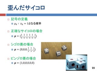 歪んだサイコロ
   記号の定義
       𝜇 𝑘 ∶ 𝑥 𝑘 = 1となる確率

   正確なサイコロの場合
             1 1 1 1 1 1
       𝝁=( , , , , , )
             6 6 6 6 6 6


   シゴロ賽の場合
                   1 1 1
       𝝁 = (0,0,0, , , )
                   3 3 3


   ピンゾロ賽の場合
       𝝁 = (1,0,0,0,0,0)
                             25
 