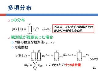 多項分布
   𝑥の分布
                  𝐾
                               𝑥𝑘                   ベルヌーイ分布を2種類以上の
    𝑝 𝑥   𝜇) =         𝜇𝑘           (2.26)
                                                    出力に一般化したもの
                 𝑘=1
   観測値が複数あった場合
     𝑁個の独立な観測値𝑥1 … 𝑥 𝑁
     尤度関数
                       𝑁        𝐾                    𝐾                             𝐾

        𝑝 𝐷   𝜇) =                  𝜇𝑘   𝑥 𝑛𝑘   =         𝜇 𝑘(   𝑛   𝑥 𝑛𝑘 )   =         𝜇𝑘   𝑚𝑘

                      𝑛=1 𝑘=1                       𝑘=1                           𝑘=1             (2.29)
              𝑚𝑘 =              𝑥 𝑛𝑘 　：　この分布の十分統計量
                                                                                                    26
                           𝑛
 