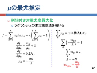 𝝁の最尤推定
     制約付き対数尤度最大化
          ラグランジュの未定乗数法を用いる
      𝐾                      𝐾
                                             𝜇 𝑘 = 1 に代入して，
𝑓=         𝑚 𝑘 ln 𝜇 𝑘 + 𝜆         𝜇𝑘−1
                                         𝑘
     𝑘=1                    𝑘=1                      𝑚𝑘
             𝜕𝑓      𝑚𝑘                            −    =1
                  =     + 𝜆                          𝜆
             𝜕𝜇 𝑘    𝜇𝑘                      𝑘
             𝜕𝑓                              −         𝑚𝑘 = 𝜆
                  = 0 より，
             𝜕𝜇 𝑘                                  𝑘
                        𝑚𝑘                          𝜆 = −𝑁
              𝜇𝑘 =−                                       𝑚𝑘
                        𝜆                        𝜇 𝑘 𝑀𝐿 =
                                                           𝑁    27
 