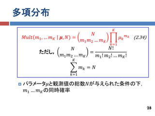 多項分布
                                               𝐾
                                     𝑁                   𝑚𝑘
    𝑀𝑢𝑙𝑡 𝑚1 , … 𝑚 𝐾   𝝁, 𝑁) =                       𝜇𝑘        (2.34)
                                𝑚1 𝑚2 … 𝑚 𝐾
                                              𝑘=1
                           𝑁               𝑁!
           ただし，                   =
                      𝑚1 𝑚2 … 𝑚 𝐾   𝑚1 ! 𝑚2 ! … 𝑚 𝐾 !
                           𝐾

                                𝑚𝑘 = 𝑁
                          𝑘=1

   パラメータ𝜇と観測値の総数𝑁が与えられた条件の下，
    𝑚1 … 𝑚 𝐾 の同時確率


                                                                       28
 