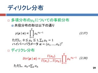 ディリクレ分布
   多項分布の𝜇 𝑘 についての事前分布
       共役分布の形は以下の通り
                       𝐾
                                    𝛼 𝑘 −1                               (2.37)
         𝑝 𝝁   𝜶) ∝            𝜇𝑘
                      𝑘=1
    ただし，0 ≦ 𝜇 𝑘 ≦ 1, 𝑘 𝜇 𝑘 = 1
    ハイパーパラメータ 𝜶 = (𝛼1 , … , 𝛼 𝐾 ) 𝑇

   ディリクレ分布
                                                      𝐾
                                        Γ(𝛼0 )
               𝐷𝑖𝑟 𝝁           𝜶) =                        𝜇𝑘   𝛼 𝑘 −1   (2.38)
                                    Γ 𝛼1 … Γ(𝛼 𝐾 )
                                                     𝑘=1
        ただし，𝛼0 =           𝑘   𝛼𝑘
                                                                                  29
 